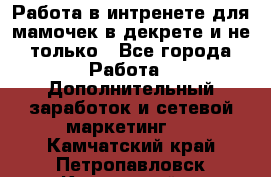 Работа в интренете для мамочек в декрете и не только - Все города Работа » Дополнительный заработок и сетевой маркетинг   . Камчатский край,Петропавловск-Камчатский г.